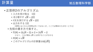 旭丘数理科学部
旭丘数理科学部
計算量
• 正答例2のアルゴリズム
• 入力を受け取る 1回
• iを1増やす 𝑁 − 2回
• if文を実行する 𝑁 − 2回
• 出力をする 1回
(実際にはこれらの時間は均一ではないが、ここでは簡単のため均一とする)
• 先程の書き方で表すと、
• 𝑇 𝑁 = 2( 𝑛 − 2) + 2 = 2 𝑁 − 2
となり、これが概ね 𝑁 に比例することが分かる
• 𝑃 𝑁 = 𝑁
• このアルゴリズムの計算量は𝑂 𝑁
 