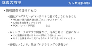 旭丘数理科学部
旭丘数理科学部
講義の前提
• 情報講義で目指すもの
• 競技プログラミングコンテストで勝てるようになること
• AtCoder(国内最大級の競プロコンテストサイト)
• JOI(日本情報オリンピック)
• PCK(パソコン甲子園) など
• ネットワークやアプリ開発など、他の分野は一切触れない
• この講義は情報のほんの一部分しか扱わないので、
• あまり全貌を知った気にならないように気をつけてください
• 情報というより、競技プログラミングの講義です
 