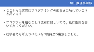 旭丘数理科学部
旭丘数理科学部
• ここからは実際にプログラミングの面白さに触れていこう
と思います
• プログラムを組むことは流石に難しいので、紙に指針を書
いてみてください。
• 初学者でも考えつけそうな問題を2つ用意しました。
 