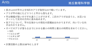 旭丘数理科学部
旭丘数理科学部
Ants
• 長さLcmの竿の上をN匹のアリが毎秒1cmで動いています。
• アリが竿の端にたどりつくと竿から落ちます。
• 竿は横幅が狭いのですれ違うことができず、二匹のアリが出会うと、お互いU
ターンして反対の方向に進み始めます。
• 各アリについて、竿の左端からの現在の距離𝑋𝑖はわかりますが、向いている向
きはわかりません。
• すべてのアリが落ちるまでにかかる最小の時間と最大の時間を求めてください。
• 制約
• 1 ≤ 𝐿 ≤ 106
• 1 ≤ 𝑁 ≤ 106
• 0 ≤ 𝑥𝑖 ≤ 𝐿
• 計算回数の上限は10^9とします
x1 x2 x3 …
 