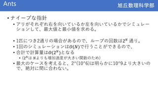 旭丘数理科学部
旭丘数理科学部
Ants
• ナイーブな指針
• アリがそれぞれ右を向いているか左を向いているかでシミュレー
ションして、最大値と最小値を求める。
• 1匹につき2通りの場合があるので、ループの回数は2𝑁 通り。
• 1回のシミュレーションは𝑂(𝑁)で行うことができるので、
• 合計で計算量は𝑂(2𝑁
)となる
• (2𝑁は 𝑁よりも増加速度が大きい関数のため)
• 最大のケースを考えると、2^(10^6)は明らかに10^9より大きいの
で、絶対に間に合わない。
 