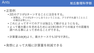 旭丘数理科学部
旭丘数理科学部
Ants
• 正答例
• 2匹のアリがUターンすることに注目をする。
• 実際は、アリがUターンし合うということは、アリがすれ違うこととこ
の場合は等しい。
• これによってすべてのアリは独立して動けるようになる。
• よって最大最小を求めるためには1体1体のアリの端までの距離を
調べれる事によって求めることができる。
• 計算量は𝑂(𝑁)より、最大ケースでも10^6で済む。
• 発想によって大幅に計算量を削減できる
 