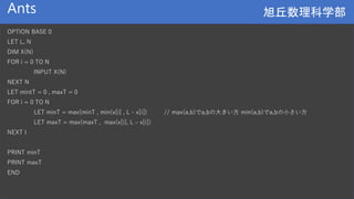 旭丘数理科学部
旭丘数理科学部
Ants
OPTION BASE 0
LET L, N
DIM X(N)
FOR i = 0 TO N
INPUT X(N)
NEXT N
LET mintT = 0 , maxT = 0
FOR i = 0 TO N
LET minT = max(minT , min(x[i] , L - x[i]) // max(a,b)でa,bの大きい方 min(a,b)でa,bの小さい方
LET maxT = max(maxT , max(x[i], L – x[i])
NEXT I
PRINT minT
PRINT maxT
END
 