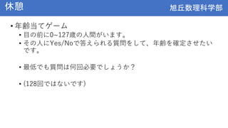 旭丘数理科学部
旭丘数理科学部
休憩
• 年齢当てゲーム
• 目の前に0~127歳の人間がいます。
• その人にYes/Noで答えられる質問をして、年齢を確定させたい
です。
• 最低でも質問は何回必要でしょうか？
• (128回ではないです)
 