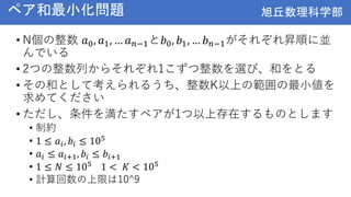 旭丘数理科学部
旭丘数理科学部
ペア和最小化問題
• N個の整数 𝑎0, 𝑎1, … 𝑎𝑛−1と𝑏0, 𝑏1, … 𝑏𝑛−1がそれぞれ昇順に並
んでいる
• 2つの整数列からそれぞれ1こずつ整数を選び、和をとる
• その和として考えられるうち、整数K以上の範囲の最小値を
求めてください
• ただし、条件を満たすペアが1つ以上存在するものとします
• 制約
• 1 ≤ 𝑎𝑖, 𝑏𝑖 ≤ 105
• 𝑎𝑖 ≤ 𝑎𝑖+1, 𝑏𝑖 ≤ 𝑏𝑖+1
• 1 ≤ 𝑁 ≤ 105 1 < 𝐾 < 105
• 計算回数の上限は10^9
 