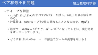 旭丘数理科学部
旭丘数理科学部
ペア和最小化問題
• ナイーブな解法
• 𝑎𝑖, 𝑏𝑗(1 ≤ 𝑖, 𝑗 ≤ 𝑁)をすべてのパターン試し、K以上の最小値を求
める。
• 計算量は、forのループを2重に重ねることとなるので、𝑂(𝑁2)
• 最大ケースの𝑁 = 105だと、𝑁2 = 1010となってしまい、実行時間
をオーバーしてしまう。
• どうすればいいのか → 年齢当てゲームの発想を用いる！
 