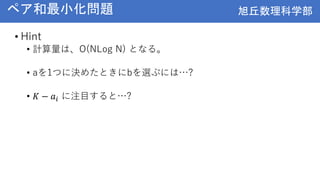 旭丘数理科学部
旭丘数理科学部
ペア和最小化問題
• Hint
• 計算量は、O(NLog N) となる。
• aを1つに決めたときにbを選ぶには…?
• 𝐾 − 𝑎𝑖 に注目すると…?
 