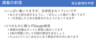 旭丘数理科学部
旭丘数理科学部
講義の前提
• いっぱい書いてますが、全部読まなくていいです
• あとから読み返せるように、一応ちょっと細かく書いてます
• 一応見返したらある程度分かるようになってるはず
• 1つのものに頼らずGoogle検索
• 情報の知識はネットに無限に転がってます
• 1個の問題に対して10個の解説を見ましょう
• たぶん1つくらいあなたに合う解説が世の中にあります
 