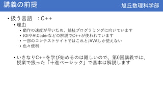 旭丘数理科学部
旭丘数理科学部
講義の前提
• 扱う言語 : C++
• 理由
• 動作の速度が早いため、競技プログラミングに向いています
• JOIやAtCoderなどの解説でC++が使われています
• 一部のコンテストサイトではこれとJAVAしか使えない
• 色々便利
• いきなりC++を学び始めるのは難しいので、第0回講義では、
授業で扱った「十進ベーシック」で基本は解説します
 