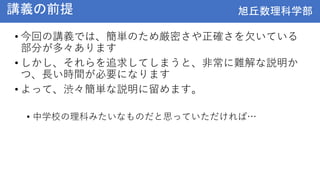 旭丘数理科学部
旭丘数理科学部
講義の前提
• 今回の講義では、簡単のため厳密さや正確さを欠いている
部分が多々あります
• しかし、それらを追求してしまうと、非常に難解な説明か
つ、長い時間が必要になります
• よって、渋々簡単な説明に留めます。
• 中学校の理科みたいなものだと思っていただければ…
 