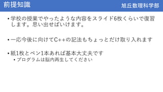 旭丘数理科学部
旭丘数理科学部
前提知識
• 学校の授業でやったような内容をスライド6枚くらいで復習
します。思い出せばいけます。
• 一応今後に向けてC++の記法もちょっとだけ取り入れます
• 紙1枚とペン1本あれば基本大丈夫です
• プログラムは脳内再生してください
 