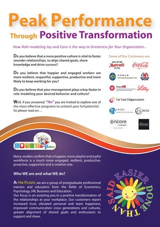 Peak Performance
Through           Positive Transformation
How Role-modeling Joy and Care is the way to Greatness for Your Organization…

Do you believe that a more positive culture is vital to foster
sounder relationships, to align shared goals, share
knowledge and drive success?

Do   you believe that happier and engaged workers are
more resilient, respectful, supportive, productive and more
likely to keep working for you?

Do you believe that your management plays a key-factor in
role-modeling your desired behavior and culture?

Well, if you answered “Yes” you are invited to explore one of
the most e ective programs to unleash your full potential.
So please read on…




Many studies con rm that a happier, more playful and joyful
workforce is a much more engaged, resilient, productive,
proactive, supportive and a creative one.

Who WE are and what WE do?

At Ha-P.com, we are a group of postgraduate professional
trainers and educators from the elds of Economics,
Psychology, HR, Business and Education.
Our focus is on assisting you in a positive transformation of
the relationships at your workplace. Our customers report
increased trust, elevated personal and team happiness,
improved communication cross generations and cultures,
greater alignment of shared goals and enthusiasm to
support and share.
 