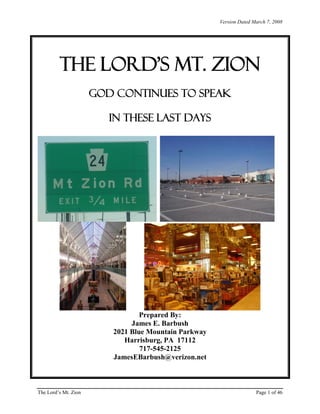 Version Dated March 7, 2008

The Lord’s Mt. Zion
GOD CONTINUES TO SPEAK
IN THESE LAST DAYS

Prepared By:
James E. Barbush
2021 Blue Mountain Parkway
Harrisburg, PA 17112
717-545-2125
JamesEBarbush@verizon.net

The Lord’s Mt. Zion

Page 1 of 46

 