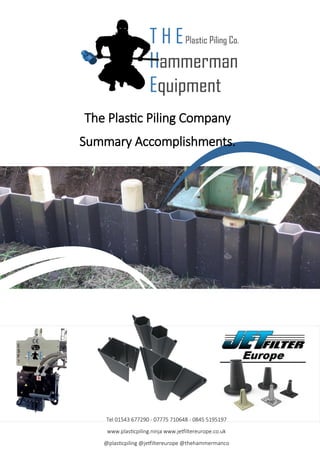 The Plastic Piling Company
Summary Accomplishments.
Tel 01543 677290 - 07775 710648 - 0845 5195197
www.plasticpiling.ninja www.jetfiltereurope.co.uk
@plasticpiling @jetfiltereurope @thehammermanco
 