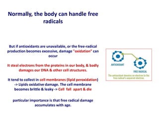 Normally, the body can handle free
radicals
But if antioxidants are unavailable, or the free-radical
production becomes excessive, damage "oxidation” can
occur
It steal electrons from the proteins in our body, & badly
damages our DNA & other cell structures.
It tend to collect in cell membranes (lipid peroxidation)
-> Lipids oxidative damage. The cell membrane
becomes brittle & leaky -> Cell fall apart & die
particular importance is that free radical damage
accumulates with age.
 