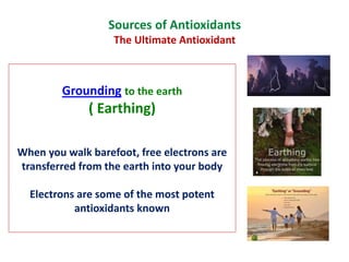 Grounding to the earth
( Earthing)
When you walk barefoot, free electrons are
transferred from the earth into your body
Electrons are some of the most potent
antioxidants known
Sources of Antioxidants
The Ultimate Antioxidant
 