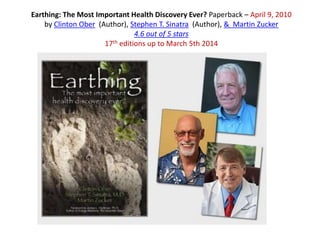 Earthing: The Most Important Health Discovery Ever? Paperback – April 9, 2010
by Clinton Ober (Author), Stephen T. Sinatra (Author), & Martin Zucker
4.6 out of 5 stars
17th editions up to March 5th 2014
 