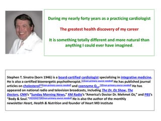 Stephen T. Sinatra (born 1946) is a board-certified cardiologist specializing in integrative medicine.
He is also a certified bioenergetic psychotherapist.[1][non-primary source needed] He has published journal
articles on cholesterol[2][non-primary source needed] and coenzyme Q10.[3][non-primary source needed] He has
appeared on national radio and television broadcasts, including The Dr. Oz Show, The
Doctors, CNN’s “Sunday Morning News,” XM Radio’s “America’s Doctor Dr. Mehmet Oz,” and PBS’s
“Body & Soul."[4][5][6][7][8][non-primary source needed] He is also the author of the monthly
newsletter Heart, Health & Nutrition and founder of Heart MD Institute
During my nearly forty years as a practicing cardiologist
The greatest health discovery of my career
It is something totally different and more natural than
anything I could ever have imagined.
 