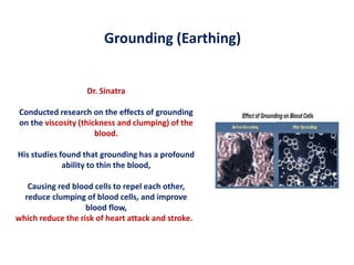 Dr. Sinatra
Conducted research on the effects of grounding
on the viscosity (thickness and clumping) of the
blood.
His studies found that grounding has a profound
ability to thin the blood,
Causing red blood cells to repel each other,
reduce clumping of blood cells, and improve
blood flow,
which reduce the risk of heart attack and stroke.
Grounding (Earthing)
 