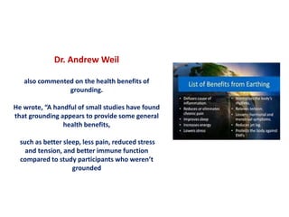 Dr. Andrew Weil
also commented on the health benefits of
grounding.
He wrote, “A handful of small studies have found
that grounding appears to provide some general
health benefits,
such as better sleep, less pain, reduced stress
and tension, and better immune function
compared to study participants who weren’t
grounded
 