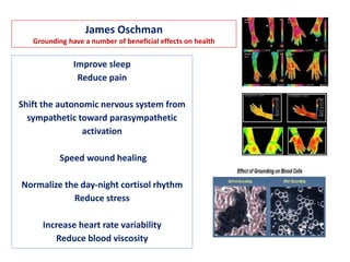 James Oschman
Grounding have a number of beneficial effects on health
Improve sleep
Reduce pain
Shift the autonomic nervous system from
sympathetic toward parasympathetic
activation
Speed wound healing
Normalize the day-night cortisol rhythm
Reduce stress
Increase heart rate variability
Reduce blood viscosity
 