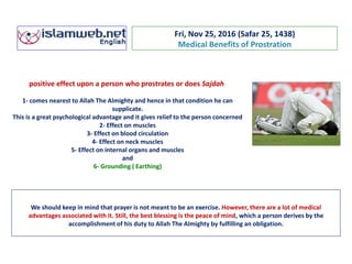 Fri, Nov 25, 2016 (Safar 25, 1438)
Medical Benefits of Prostration
positive effect upon a person who prostrates or does Sajdah
1- comes nearest to Allah The Almighty and hence in that condition he can
supplicate.
This is a great psychological advantage and it gives relief to the person concerned
2- Effect on muscles
3- Effect on blood circulation
4- Effect on neck muscles
5- Effect on internal organs and muscles
and
6- Grounding ( Earthing)
We should keep in mind that prayer is not meant to be an exercise. However, there are a lot of medical
advantages associated with it. Still, the best blessing is the peace of mind, which a person derives by the
accomplishment of his duty to Allah The Almighty by fulfilling an obligation.
 