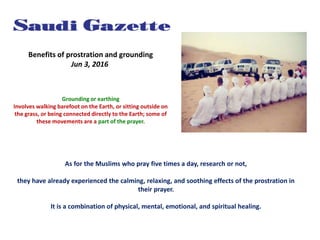 Benefits of prostration and grounding
Jun 3, 2016
Grounding or earthing
Involves walking barefoot on the Earth, or sitting outside on
the grass, or being connected directly to the Earth; some of
these movements are a part of the prayer.
As for the Muslims who pray five times a day, research or not,
they have already experienced the calming, relaxing, and soothing effects of the prostration in
their prayer.
It is a combination of physical, mental, emotional, and spiritual healing.
 