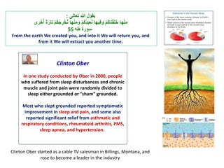 ‫ي‬‫قول‬‫هللا‬ ‫ت‬ ‫ت عالى‬:
 ‫ت‬ْ‫م‬ُ‫ك‬ُ‫ج‬ ِ‫ر‬ْ‫خ‬ُ‫ن‬ ‫هلت‬ْ‫ن‬ِ‫م‬َ‫ت و‬ْ‫م‬ُ‫ك‬ُ‫د‬‫ي‬ِ‫ا‬ُ‫ن‬ ‫يهلت‬ِ‫ف‬َ‫ت و‬ْ‫م‬ُ‫ك‬‫نل‬ْ‫ق‬َ‫ل‬َ‫خ‬ ‫هلت‬ْ‫ن‬ِ‫م‬‫ر‬ْ‫خ‬ُُ ‫ت‬ًَ‫ت علر‬
‫سورًت طه‬55
From the earth We created you, and into it We will return you, and
from it We will extract you another time.
Clinton Ober
In one study conducted by Ober in 2000, people
who suffered from sleep disturbances and chronic
muscle and joint pain were randomly divided to
sleep either grounded or “sham” grounded.
Most who slept grounded reported symptomatic
improvement in sleep and pain, and some also
reported significant relief from asthmatic and
respiratory conditions, rheumatoid arthritis, PMS,
sleep apnea, and hypertension.
Clinton Ober started as a cable TV salesman in Billings, Montana, and
rose to become a leader in the industry
 