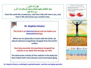Dr. Stephen Sinatra
The Earth is an electrical planet and our bodies are
bioelectrical beings
When we are physically in touch with the Earth, we
absorb electrons (negatively charged) from the Earth’s
surface
that help neutralize the (positively charged) free
radicals in our body that damage our cells.
The destructive activity of free radicals in the body has
been linked with many diseases and accelerated aging.
Dr. Stephen Sinatra, cardiologist, psychotherapist, nutrition and aging specialist
‫ي‬‫قول‬‫هللا‬ ‫ت‬ ‫ت عالى‬:
 ‫ت‬ْ‫م‬ُ‫ك‬ُ‫ج‬ ِ‫ر‬ْ‫خ‬ُ‫ن‬ ‫هلت‬ْ‫ن‬ِ‫م‬َ‫ت و‬ْ‫م‬ُ‫ك‬ُ‫د‬‫ي‬ِ‫ا‬ُ‫ن‬ ‫يهلت‬ِ‫ف‬َ‫ت و‬ْ‫م‬ُ‫ك‬‫نل‬ْ‫ق‬َ‫ل‬َ‫خ‬ ‫هلت‬ْ‫ن‬ِ‫م‬‫ر‬ْ‫خ‬ُُ ‫ت‬ًَ‫ت علر‬
‫سورًت طه‬55
From the earth We created you, and into it We will return you, and
from it We will extract you another time.
 