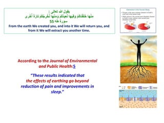 ‫ي‬‫قول‬‫هللا‬ ‫ت‬ ‫ت عالى‬:
 ‫ت‬ْ‫م‬ُ‫ك‬ُ‫ج‬ ِ‫ر‬ْ‫خ‬ُ‫ن‬ ‫هلت‬ْ‫ن‬ِ‫م‬َ‫ت و‬ْ‫م‬ُ‫ك‬ُ‫د‬‫ي‬ِ‫ا‬ُ‫ن‬ ‫يهلت‬ِ‫ف‬َ‫ت و‬ْ‫م‬ُ‫ك‬‫نل‬ْ‫ق‬َ‫ل‬َ‫خ‬ ‫هلت‬ْ‫ن‬ِ‫م‬‫ر‬ْ‫خ‬ُُ ‫ت‬ًَ‫ت علر‬
‫سورًت طه‬55
From the earth We created you, and into it We will return you, and
from it We will extract you another time.
According to the Journal of Environmental
and Public Health:5
“These results indicated that
the effects of earthing go beyond
reduction of pain and improvements in
sleep.”
 