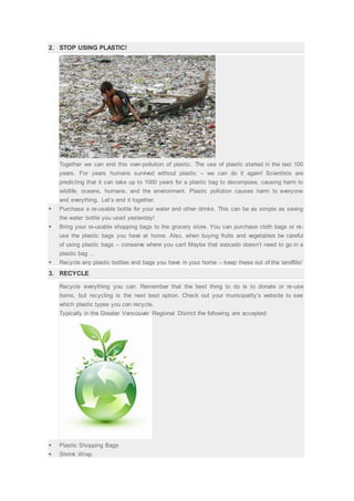 2. STOP USING PLASTIC!
Together we can end this over-pollution of plastic. The use of plastic started in the last 100
years. For years humans survived without plastic – we can do it again! Scientists are
predicting that it can take up to 1000 years for a plastic bag to decompose, causing harm to
wildlife, oceans, humans, and the environment. Plastic pollution causes harm to everyone
and everything. Let’s end it together.
 Purchase a re-usable bottle for your water and other drinks. This can be as simple as saving
the water bottle you used yesterday!
 Bring your re-usable shopping bags to the grocery store. You can purchase cloth bags or re-
use the plastic bags you have at home. Also, when buying fruits and vegetables be careful
of using plastic bags – conserve where you can! Maybe that avocado doesn’t need to go in a
plastic bag …
 Recycle any plastic bottles and bags you have in your home – keep these out of the landfills!
3. RECYCLE
Recycle everything you can. Remember that the best thing to do is to donate or re-use
items, but recycling is the next best option. Check out your municipality’s website to see
which plastic types you can recycle.
Typically in the Greater Vancouver Regional District the following are accepted:
 Plastic Shopping Bags
 Shrink Wrap
 