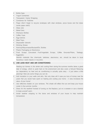  Bottle Caps
 Yogurt Containers
 Transparent Candy Wrapping
 Containers for Toiletries
 Paper (Don’t forget to recycle envelopes with clear windows, pizza boxes and the tubes
inside paper rolls!!)
 Glass Jars
 Metal Cans
 Shampoo Bottles
 Coffee Cups
 Egg Cartons
 Meat Trays
 Disposable Utensils
 Drinking Straws
 Ketchup/Mayonnaise/Mustard/Etc Bottles
 Plastic Packaging on Electronics
 Food Scraps (Uncooked Fruit/Vegetable Scraps, Coffee Grounds/Filters, Teabags,
Eggshells)
Harmful materials like chemicals, batteries, electronics, etc. should be taken to local
hazardous waste depots or recyclers.
4. USE LESS HEAT AND AIR CONDITIONING
Heating our homes in the winter and cooling them during the summer months takes a great
deal of energy, which is quite hard on the environment and also costs a fortune! Reducing
our dependency on heat and air conditioning is actually quite easy – it just takes a little
planning! Here are some things you can do:
 Add insulation to your walls and attic. Not only does will it save you tons of money over the
years that you would have spent on heating and cooling your home – it also increases the
value of your home!
 Use reflective shades on your windows. The shade will reflect the sun and keep your house
cooler in the summer months
 Dress for the weather! Instead of turning on the fireplace, put on a sweater or use a blanket
to keep yourself warm.
 Install weather stripping to the doors and windows of your house to help maintain
temperature
 