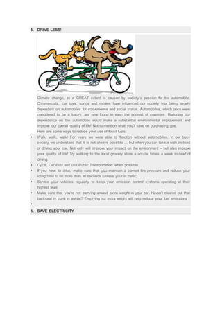 5. DRIVE LESS!
Climate change, to a GREAT extent is caused by society’s passion for the automobile.
Commercials, car toys, songs and movies have influenced our society into being largely
dependent on automobiles for convenience and social status. Automobiles, which once were
considered to be a luxury, are now found in even the poorest of countries. Reducing our
dependence on the automobile would make a substantial environmental improvement and
improve our overall quality of life! Not to mention what you’ll save on purchasing gas.
Here are some ways to reduce your use of fossil fuels:
 Walk, walk, walk! For years we were able to function without automobiles. In our busy
society we understand that it is not always possible … but when you can take a walk instead
of driving your car. Not only will improve your impact on the environment – but also improve
your quality of life! Try walking to the local grocery store a couple times a week instead of
driving.
 Cycle, Car Pool and use Public Transportation when possible
 If you have to drive, make sure that you maintain a correct tire pressure and reduce your
idling time to no more than 30 seconds (unless your in traffic)
 Service your vehicles regularly to keep your emission control systems operating at their
highest level
 Make sure that you’re not carrying around extra weight in your car. Haven’t cleared out that
backseat or trunk in awhile? Emptying out extra weight will help reduce your fuel emissions

6. SAVE ELECTRICITY
 