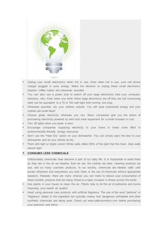  Unplug your small electronics when not in use. Even when not in use, your cell phone
charger plugged in uses energy. Make the decision to unplug these small electronics
(toaster, coffee maker, etc) whenever possible.
 You can also use a power strip to switch off your large electronics (like your computer,
television, etc). Even when you think these large electronics are off they are still consuming
what can be equivalent to a 75 or 100 watt light bulb running non-stop.
 Whenever possible, dry your clothes outside. You will save substantial energy and your
clothes will smell fresh!
 Choose green electricity whenever you can. Many companies give you the option of
purchasing electricity powered by wind and solar equipment for a small increase in cost
 Turn off lights when you leave a room
 Encourage companies supplying electricity to your home to invest more effort in
environmentally-friendly energy resources
 Don’t use the “Heat Dry” option on your dishwasher. You can simply open the door to your
dishwasher and let your dishes air-dry.
 Paint with light or bright colors! White walls reflect 80% of the light that hits them. Dark walls
absorb light.
7. CONSUME LESS CHEMICALS
Unfortunately chemicals have become a part of our daily life. It is impossible to avoid them
as they are in the air we breathe, food we eat, the clothes we wear, cleaning products we
use, and so many cosmetic products. In our society, chemicals are labeled “safe” until
proven otherwise and everywhere you look there is the use of chemicals without appropriate
research. However, there are many choices you can make to reduce your consumption of
these horrible products that are being linked to a rapid increase in illness across the world.
 Use plants in your house to clean the air. Plants help to rid the air of pollutants and toxins
improving your overall air quality!
 Avoid using personal care products with artificial fragrance. The use of the word “perfume” or
“fragrance” added to the ingredient list typically means that dangerous phthalates and other
synthetic chemicals are being used. Check out www.safecosmetics.com before purchasing
your personal care items
 