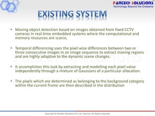  Moving object detection based on images obtained from fixed CCTV
cameras In real-time embedded systems where the computational and
memory resources are scarce,
 Temporal differencing uses the pixel wise differences between two or
three consecutive images in an image sequence to extract moving regions
and are highly adaptive to the dynamic scene changes.
 It accomplishes this task by extracting and modelling each pixel value
independently through a mixture of Gaussians of a particular allocation.
 The pixels which are determined as belonging to the background category
within the current frame are then described in the distribution
 