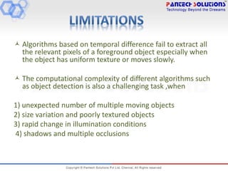  Algorithms based on temporal difference fail to extract all
the relevant pixels of a foreground object especially when
the object has uniform texture or moves slowly.
 The computational complexity of different algorithms such
as object detection is also a challenging task ,when
1) unexpected number of multiple moving objects
2) size variation and poorly textured objects
3) rapid change in illumination conditions
4) shadows and multiple occlusions
 
