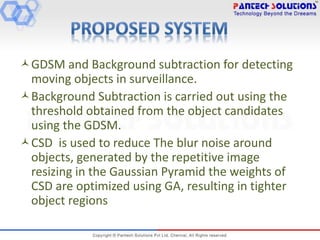 GDSM and Background subtraction for detecting
moving objects in surveillance.
Background Subtraction is carried out using the
threshold obtained from the object candidates
using the GDSM.
CSD is used to reduce The blur noise around
objects, generated by the repetitive image
resizing in the Gaussian Pyramid the weights of
CSD are optimized using GA, resulting in tighter
object regions
 