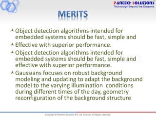 Object detection algorithms intended for
embedded systems should be fast, simple and
Effective with superior performance.
Object detection algorithms intended for
embedded systems should be fast, simple and
effective with superior performance.
Gaussians focuses on robust background
modeling and updating to adapt the background
model to the varying illumination conditions
during different times of the day, geometry
reconfiguration of the background structure
 