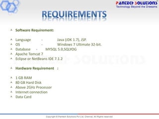  Software Requirement:
 Language - Java (JDK 1.7), JSP.
 OS - Windows 7 Ultimate 32-bit.
 Database - MYSQL 5.0,SQLYOG
 Apache Tomcat 7
 Eclipse or NetBeans IDE 7.1.2
 Hardware Requirement :
 1 GB RAM
 80 GB Hard Disk
 Above 2GHz Processor
 Internet connection
 Data Card
 