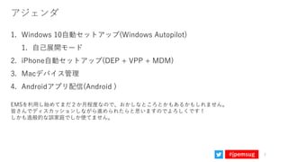 #jpemsug
アジェンダ
1. Windows 10自動セットアップ(Windows Autopilot)
1. 自己展開モード
2. iPhone自動セットアップ(DEP + VPP + MDM)
3. Macデバイス管理
4. Andr...