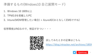 #jpemsug
準備するもの(Windows10 自己展開モード)
1. Windows 10 1809以上
2. TPM2.0を搭載したPC
3. Intune(MDM管理したい場合) + AzureAD(おとなしくEMSですね）
仮想環境...