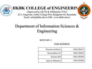 HKBK COLLEGE of ENGINEERING
(Approved by AICTE & Affiliated to VTU)
22/1, Nagawara, Arabic College Post, Bangalore-45, Karnataka
Email: info@hkbk.edu.in URL: www.hkbk.edu.in
Department of Information Sciences &
Engineering
Prasanna Anthony 1HK19IS015
Hussainkhan AJ 1HK19IS029
Krishan KB 1HK19IS040
Apurva Mahadore 1HK19IS046
TEAM MEMBERS
BATCH NO. 1
 