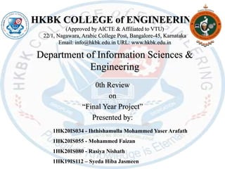 HKBK COLLEGE of ENGINEERING
(Approved by AICTE & Affiliated to VTU)
22/1, Nagawara, Arabic College Post, Bangalore-45, Karnataka
Email: info@hkbk.edu.in URL: www.hkbk.edu.in
Department of Information Sciences &
Engineering
0th Review
on
“Final Year Project”
Presented by:
1HK20IS034 - Ihthishamulla Mohammed Yaser Arafath
1HK20IS055 - Mohammed Faizan
1HK20IS080 - Rasiya Nishath
1HK19IS112 – Syeda Hiba Jasmeen
 