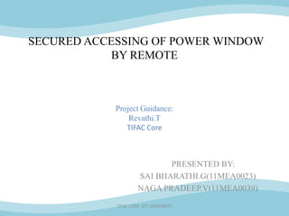 SECURED ACCESSING OF POWER WINDOW
            BY REMOTE



            Project Guidance:
                Revathi.T
               TIFAC Core



                            PRESENTED BY:
                     SAI BHARATHI.G(11MEA0023)
                     NAGA PRADEEP.V(11MEA0039)
            TIFAC CORE VIT UNIVERSITY
 