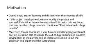 Motivation
• Opens a new area of learning and discovery for the students of SSN.
• If this project develops well, we can modify the project and
successfully build an interactive virtualized SSN. With this, we hope
that one day the college can claim the title of “First virtualized college
in India”
• Moreover, Escape rooms are a very fun and mind boggling way to not
only de stress but also challenge the out-of-box thinking and problem
solving skills of the players. It is an impressive setting to put the
players in and experience the surrounding
 