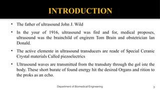 INTRODUCTION
• The father of ultrasound John J. Wild
• In the your of 1916, ultrasound was fird and for, medical proposes,
ultrasound was the brainchild of engirem Tom Brain and obstetrician lan
Donald.
• The active elemente in ultrasound transducers are reade of Special Ceranic
Crystal materials Called piezoelectrics
• Ultrasound waves are transmitted from the transduty through the gol iste the
body. These short burate of found energy hit the desired Organs and rition to
the proks as an echo.
3
Department of Biomedical Engineering
 