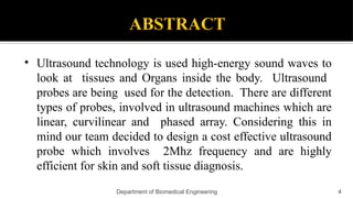 ABSTRACT
• Ultrasound technology is used high-energy sound waves to
look at tissues and Organs inside the body. Ultrasound
probes are being used for the detection. There are different
types of probes, involved in ultrasound machines which are
linear, curvilinear and phased array. Considering this in
mind our team decided to design a cost effective ultrasound
probe which involves 2Mhz frequency and are highly
efficient for skin and soft tissue diagnosis.
Department of Biomedical Engineering 4
 