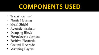 COMPONENTS USED
• Transducer lead
• Plastic Housing
• Metal Shield
• Acoustic Insulator
• Damping Block
• Piezoelectric element
• Positive Electrode
• Ground Electrode
• Matching Layers
 