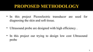 PROPOSED METHODOLOGY
• In this project Piezoelectric transducer are used for
diagnosing the skin and soft tissue.
• Ultrasound probe are designed with high efficiency .
• In this project our trying to design low cost Ultrasound
probe
8
 