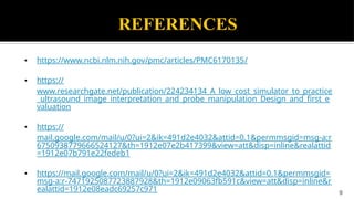 REFERENCES
• https://www.ncbi.nlm.nih.gov/pmc/articles/PMC6170135/
• https://
www.researchgate.net/publication/224234134_A_low_cost_simulator_to_practice
_ultrasound_image_interpretation_and_probe_manipulation_Design_and_first_e
valuation
• https://
mail.google.com/mail/u/0?ui=2&ik=491d2e4032&attid=0.1&permmsgid=msg-a:r
6750938779666524127&th=1912e07e2b417399&view=att&disp=inline&realattid
=1912e07b791e22fedeb1
• https://mail.google.com/mail/u/0?ui=2&ik=491d2e4032&attid=0.1&permmsgid=
msg-a:r-7471925087723887928&th=1912e09063fb591c&view=att&disp=inline&r
ealattid=1912e08eadc69257c971 9
 